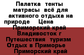 Палатка, тенты, матрасы, всё для активного отдыха на природе. › Цена ­ 10 000 - Приморский край, Владивосток г. Путешествия, туризм » Отдых в Приморье   . Приморский край,Владивосток г.